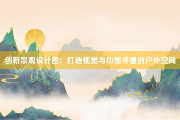 创新景观设计图：打造视觉与功能并重的户外空间