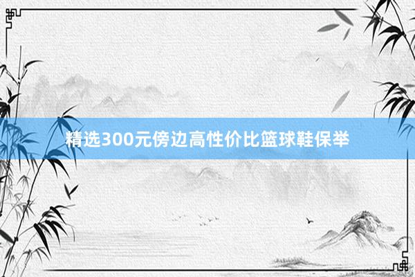 精选300元傍边高性价比篮球鞋保举